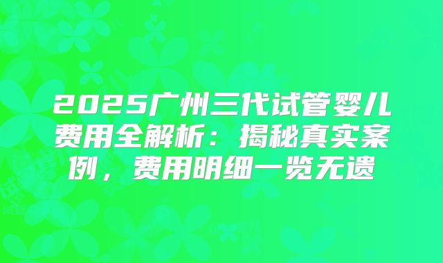 2025广州三代试管婴儿费用全解析：揭秘真实案例，费用明细一览无遗
