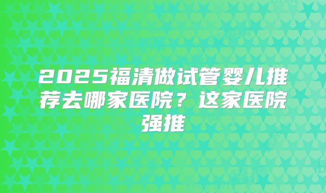 2025福清做试管婴儿推荐去哪家医院？这家医院强推