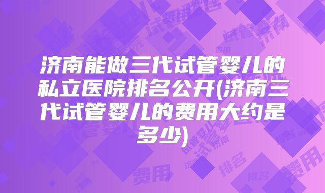 济南能做三代试管婴儿的私立医院排名公开(济南三代试管婴儿的费用大约是多少)