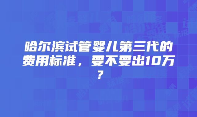 哈尔滨试管婴儿第三代的费用标准，要不要出10万？