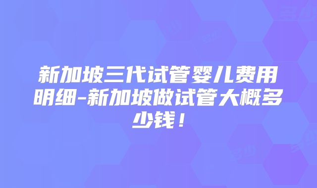 新加坡三代试管婴儿费用明细-新加坡做试管大概多少钱！