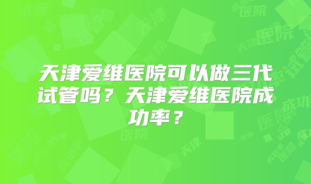 天津爱维医院可以做三代试管吗？天津爱维医院成功率？
