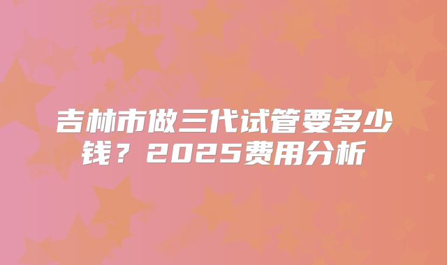 吉林市做三代试管要多少钱？2025费用分析
