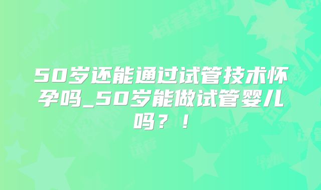 50岁还能通过试管技术怀孕吗_50岁能做试管婴儿吗?!
