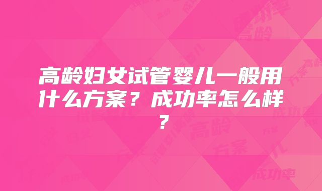 高龄妇女试管婴儿一般用什么方案？成功率怎么样？