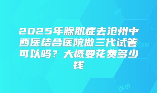 2025年腺肌症去沧州中西医结合医院做三代试管可以吗?大概要花费多少钱