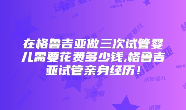 在格鲁吉亚做三次试管婴儿需要花费多少钱,格鲁吉亚试管亲身经历！