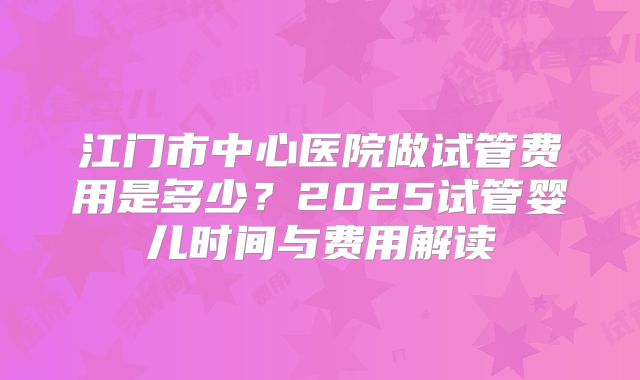 江门市中心医院做试管费用是多少？2025试管婴儿时间与费用解读