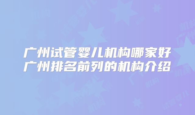 广州试管婴儿机构哪家好广州排名前列的机构介绍
