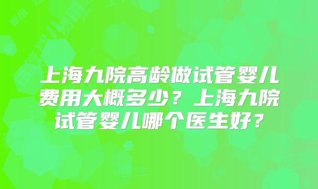 上海九院高龄做试管婴儿费用大概多少？上海九院试管婴儿哪个医生好？