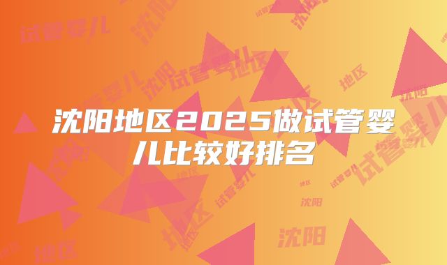 沈阳地区2025做试管婴儿比较好排名