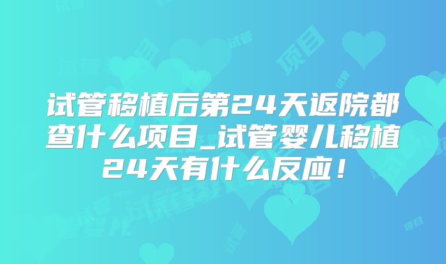 试管移植后第24天返院都查什么项目_试管婴儿移植24天有什么反应！