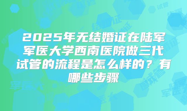 2025年无结婚证在陆军军医大学西南医院做三代试管的流程是怎么样的?有哪些步骤