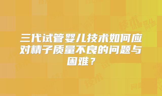 三代试管婴儿技术如何应对精子质量不良的问题与困难？