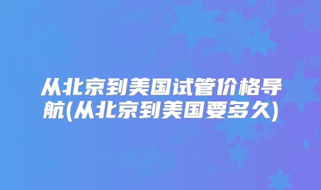 从北京到美国试管价格导航(从北京到美国要多久)