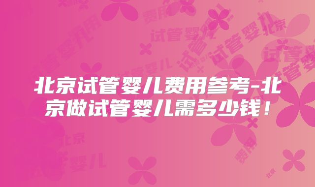 北京试管婴儿费用参考-北京做试管婴儿需多少钱！