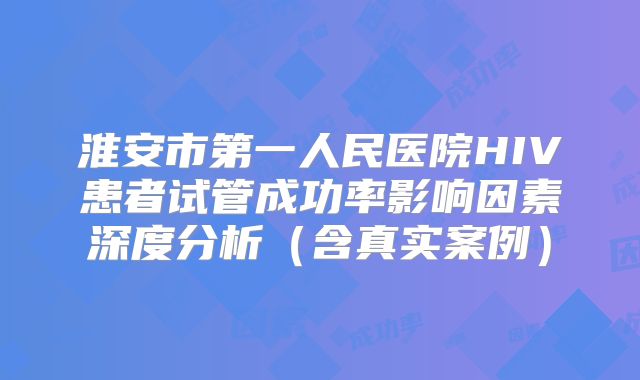 淮安市第一人民医院HIV患者试管成功率影响因素深度分析（含真实案例）
