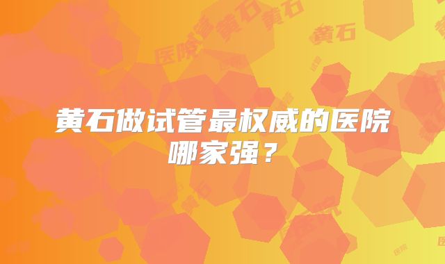 黄石做试管最权威的医院哪家强？