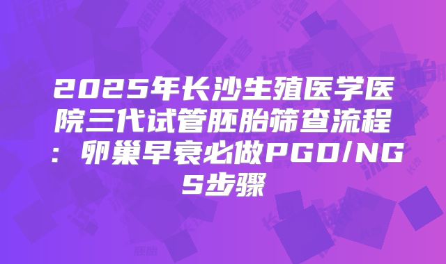 2025年长沙生殖医学医院三代试管胚胎筛查流程:卵巢早衰必做PGD/NGS步骤