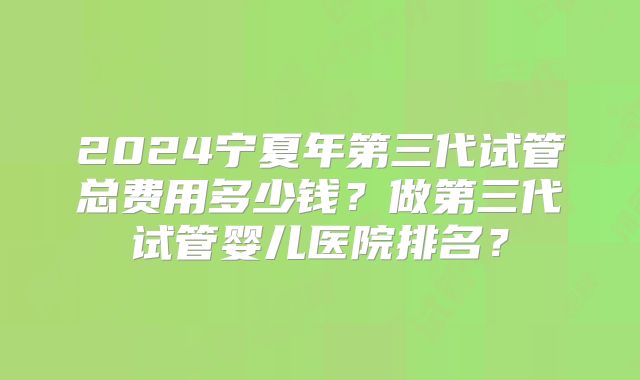 2024宁夏年第三代试管总费用多少钱?做第三代试管婴儿医院排名?
