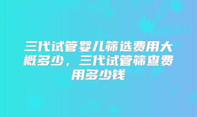 三代试管婴儿筛选费用大概多少，三代试管筛查费用多少钱