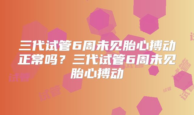 三代试管6周未见胎心搏动正常吗？三代试管6周未见胎心搏动