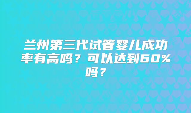 兰州第三代试管婴儿成功率有高吗？可以达到60%吗？