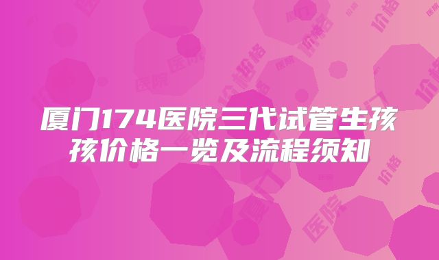 厦门174医院三代试管生孩孩价格一览及流程须知