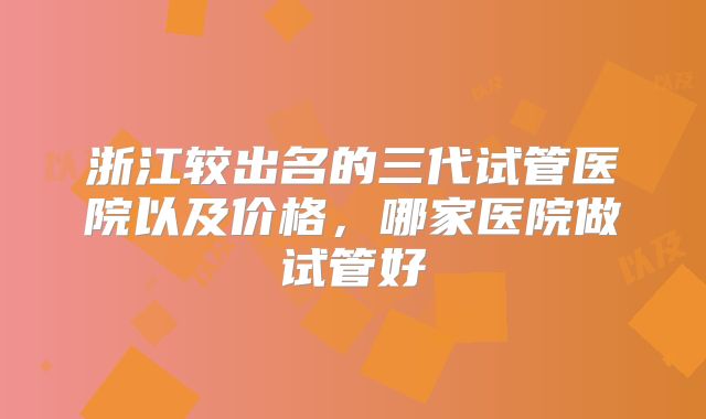 浙江较出名的三代试管医院以及价格,哪家医院做试管好