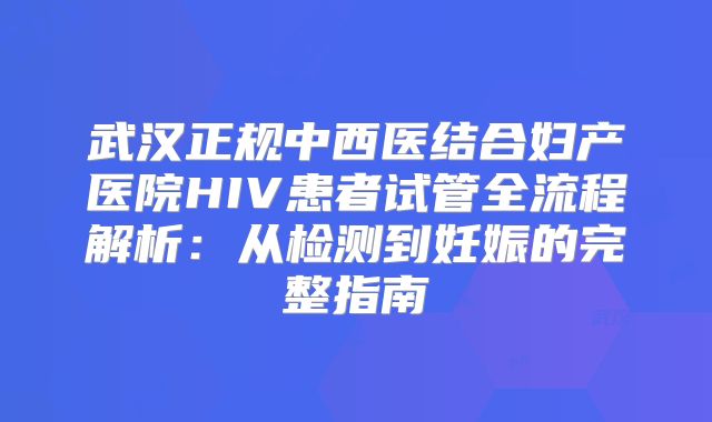 武汉正规中西医结合妇产医院HIV患者试管全流程解析：从检测到妊娠的完整指南
