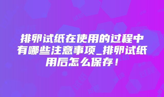 排卵试纸在使用的过程中有哪些注意事项_排卵试纸用后怎么保存！