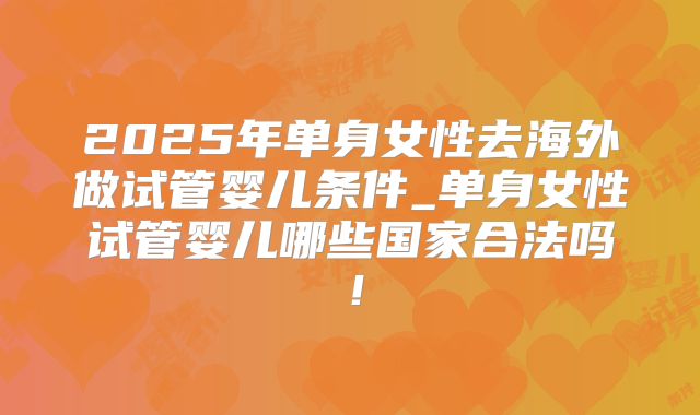 2025年单身女性去海外做试管婴儿条件_单身女性试管婴儿哪些国家合法吗！