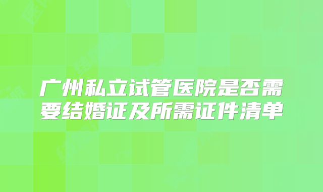 广州私立试管医院是否需要结婚证及所需证件清单