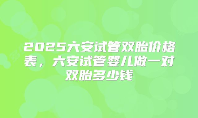 2025六安试管双胎价格表，六安试管婴儿做一对双胎多少钱