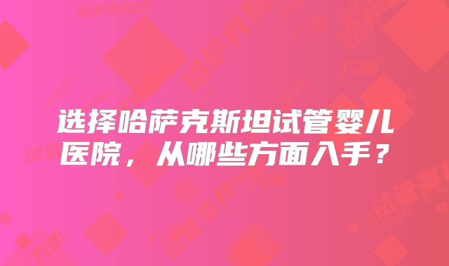 选择哈萨克斯坦试管婴儿医院，从哪些方面入手？