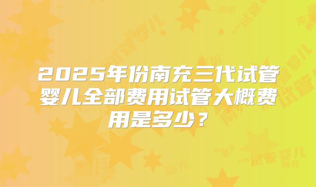 2025年份南充三代试管婴儿全部费用试管大概费用是多少？