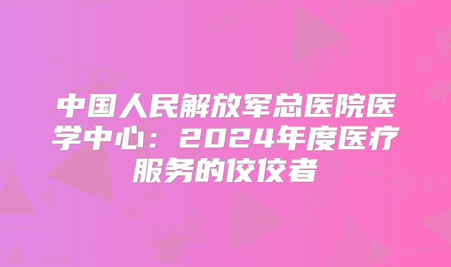 中国人民解放军总医院医学中心:2024年度医疗服务的佼佼者