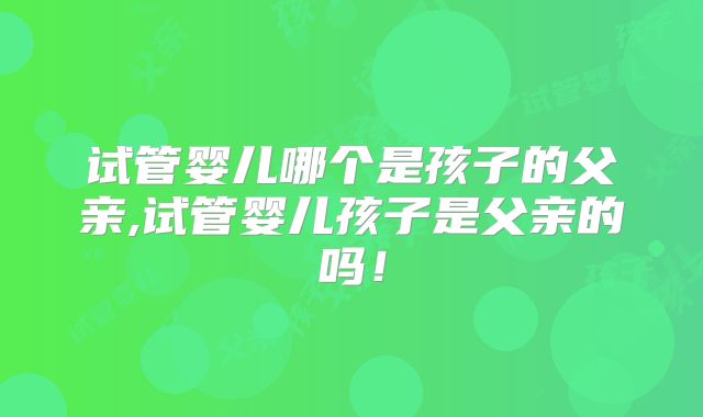 试管婴儿哪个是孩子的父亲,试管婴儿孩子是父亲的吗!