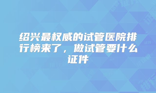 绍兴最权威的试管医院排行榜来了，做试管要什么证件