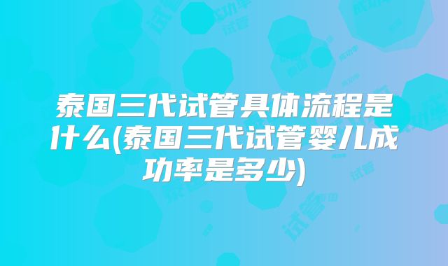 泰国三代试管具体流程是什么(泰国三代试管婴儿成功率是多少)
