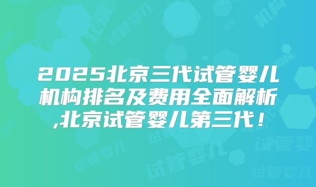 2025北京三代试管婴儿机构排名及费用全面解析,北京试管婴儿第三代!