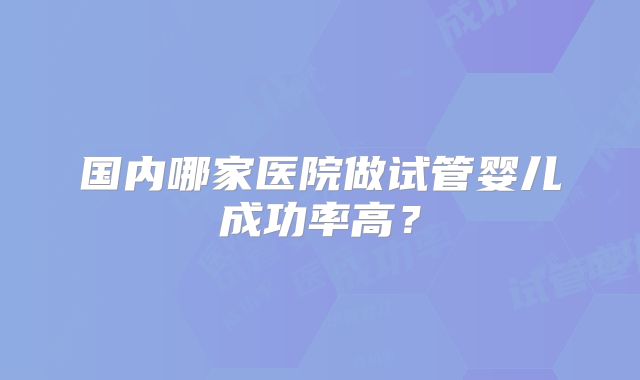国内哪家医院做试管婴儿成功率高？