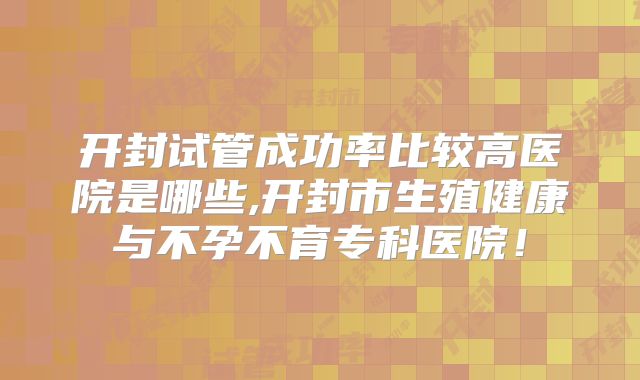 开封试管成功率比较高医院是哪些,开封市生殖健康与不孕不育专科医院!