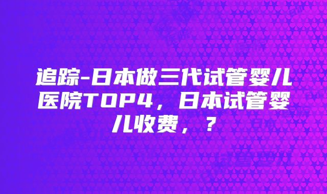 追踪-日本做三代试管婴儿医院TOP4，日本试管婴儿收费，？