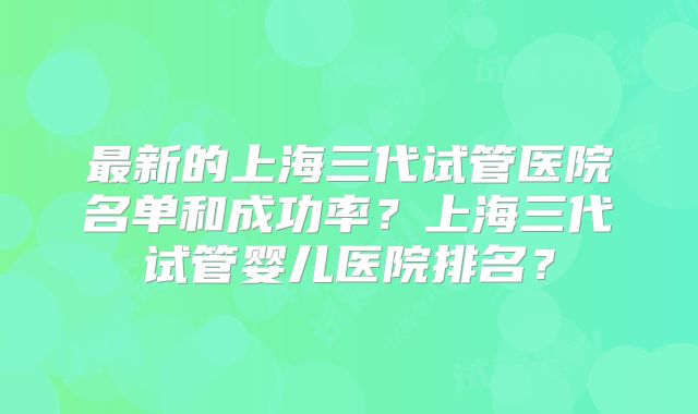 最新的上海三代试管医院名单和成功率？上海三代试管婴儿医院排名？