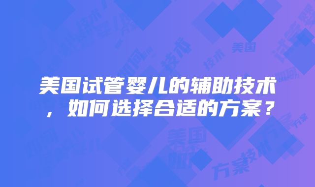 美国试管婴儿的辅助技术,如何选择合适的方案?