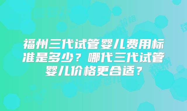 福州三代试管婴儿费用标准是多少？哪代三代试管婴儿价格更合适？