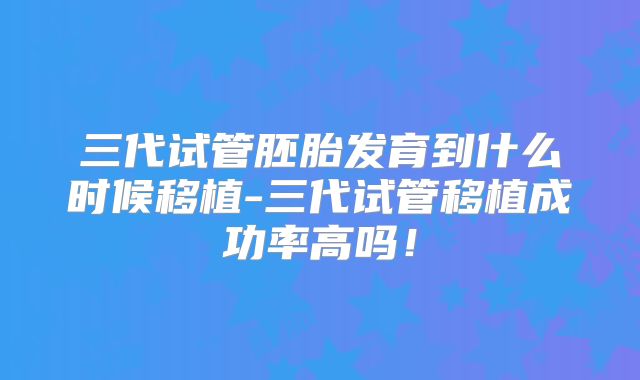 三代试管胚胎发育到什么时候移植-三代试管移植成功率高吗！