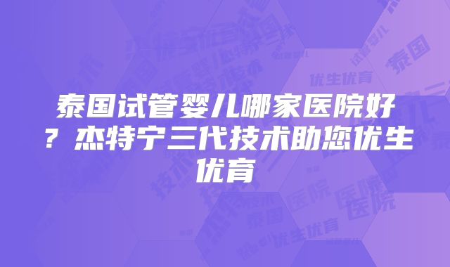 泰国试管婴儿哪家医院好？杰特宁三代技术助您优生优育