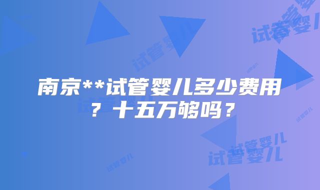 南京**试管婴儿多少费用？十五万够吗？